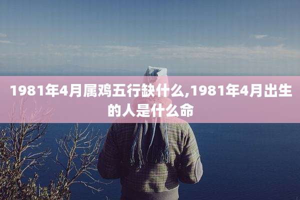 1981年4月属鸡五行缺什么,1981年4月出生的人是什么命