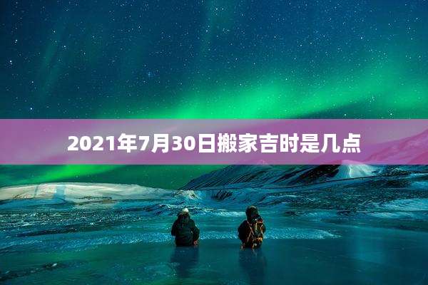 2021年7月30日搬家吉时是几点