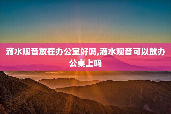 滴水观音放在办公室好吗,滴水观音可以放办公桌上吗