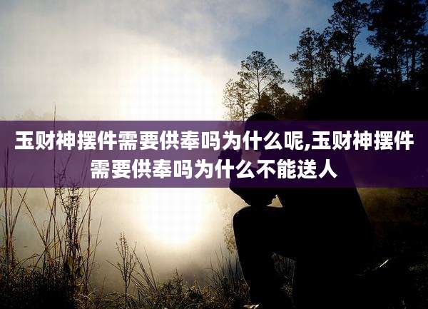 玉财神摆件需要供奉吗为什么呢,玉财神摆件需要供奉吗为什么不能送人