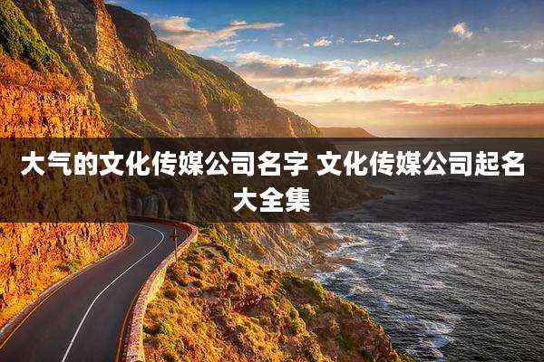 大气的文化传媒公司名字 文化传媒公司起名大全集