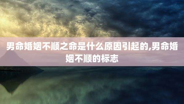 男命婚姻不顺之命是什么原因引起的,男命婚姻不顺的标志