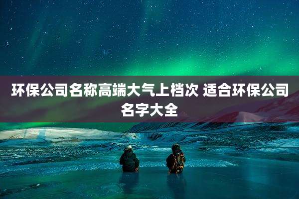 环保公司名称高端大气上档次 适合环保公司名字大全