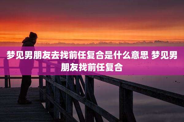 梦见男朋友去找前任复合是什么意思 梦见男朋友找前任复合