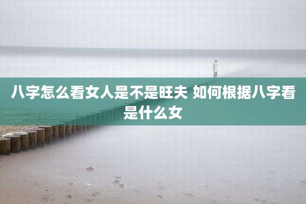 八字怎么看女人是不是旺夫 如何根据八字看是什么女