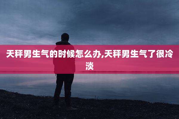 天秤男生气的时候怎么办,天秤男生气了很冷淡