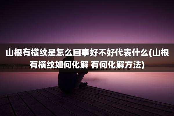 山根有横纹是怎么回事好不好代表什么(山根有横纹如何化解 有何化解方法)