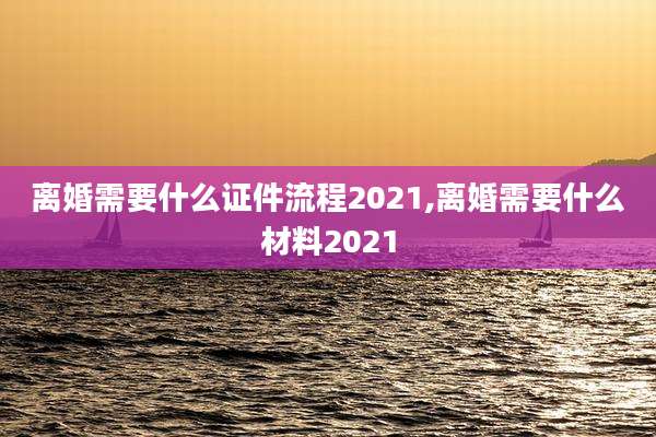 离婚需要什么证件流程2021,离婚需要什么材料2021