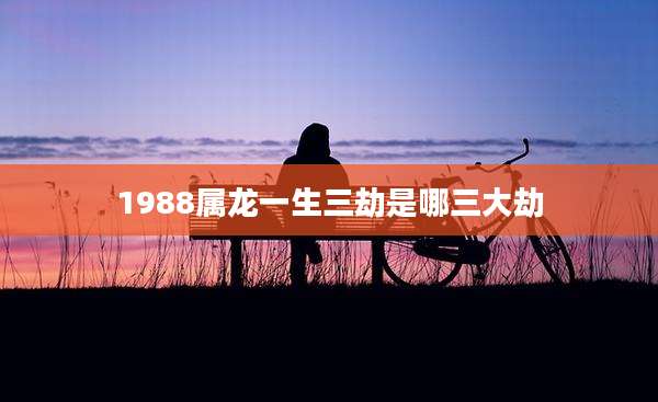 1988属龙一生三劫是哪三大劫