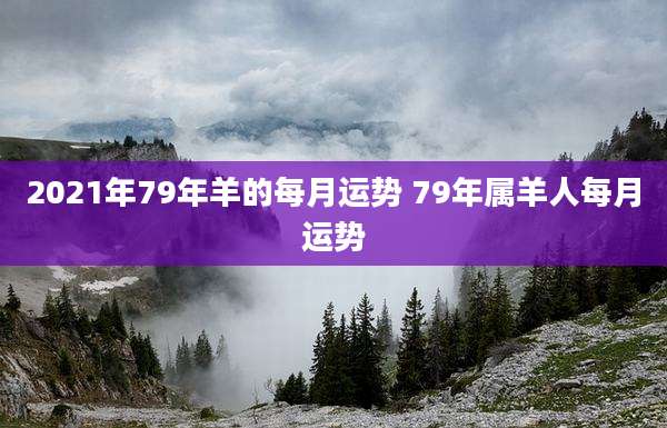 2021年79年羊的每月运势 79年属羊人每月运势