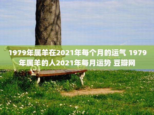 1979年属羊在2021年每个月的运气 1979年属羊的人2021年每月运势 豆瓣网