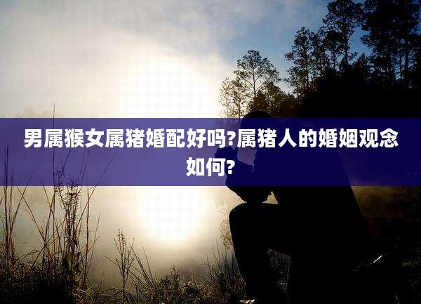 男属猴女属猪婚配好吗?属猪人的婚姻观念如何?