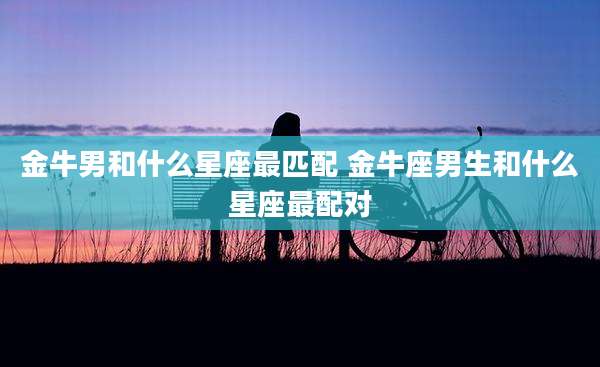 金牛男和什么星座最匹配 金牛座男生和什么星座最配对