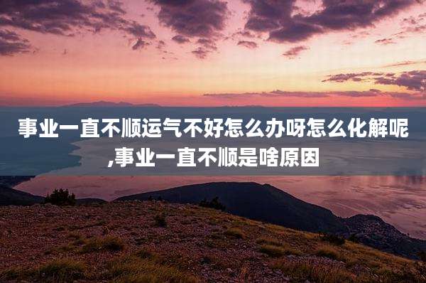 事业一直不顺运气不好怎么办呀怎么化解呢,事业一直不顺是啥原因