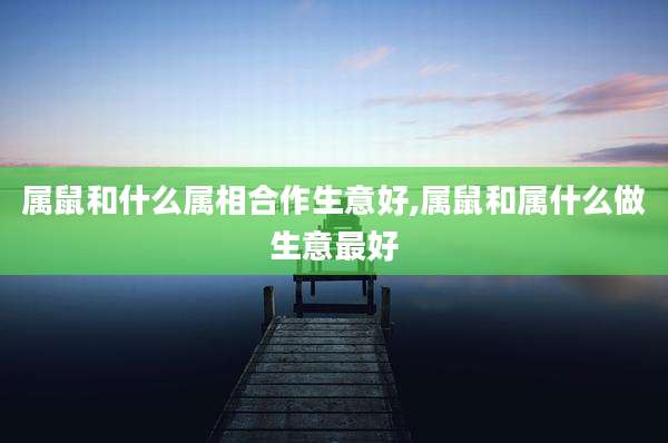 属鼠和什么属相合作生意好,属鼠和属什么做生意最好