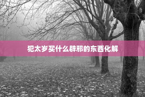 犯太岁买什么辟邪的东西化解