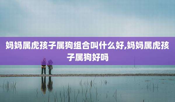 妈妈属虎孩子属狗组合叫什么好,妈妈属虎孩子属狗好吗