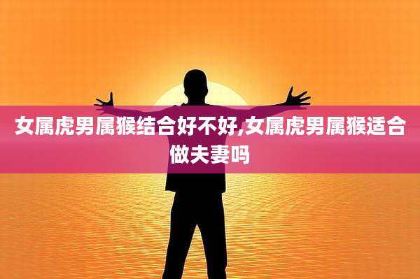 女属虎男属猴结合好不好,女属虎男属猴适合做夫妻吗