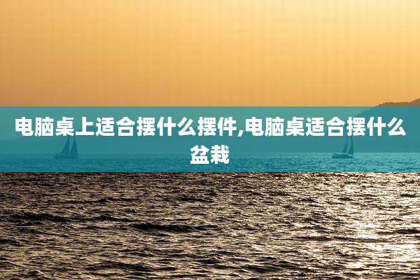 电脑桌上适合摆什么摆件,电脑桌适合摆什么盆栽