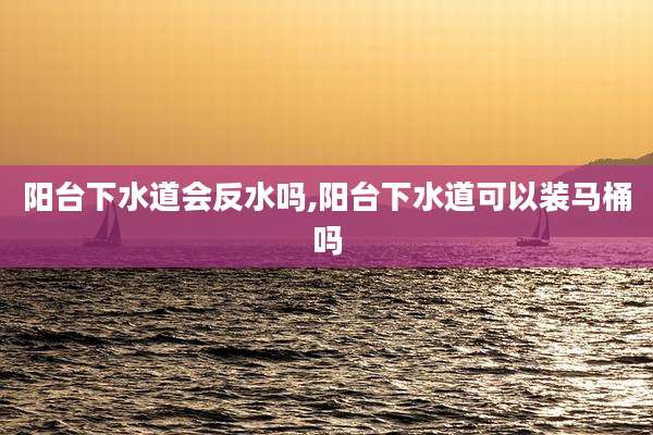 阳台下水道会反水吗,阳台下水道可以装马桶吗