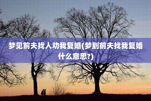 梦见前夫找人劝我复婚(梦到前夫找我复婚什么意思?)