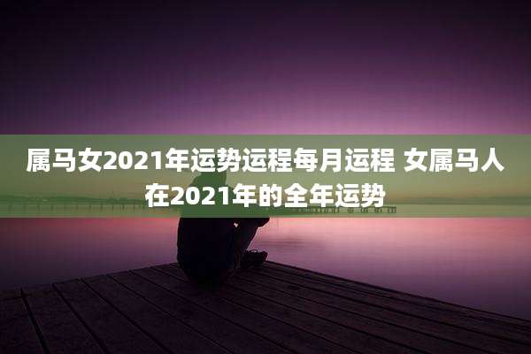 属马女2021年运势运程每月运程 女属马人在2021年的全年运势