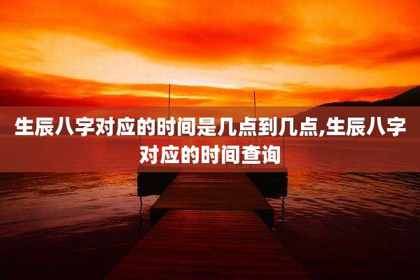 生辰八字对应的时间是几点到几点,生辰八字对应的时间查询