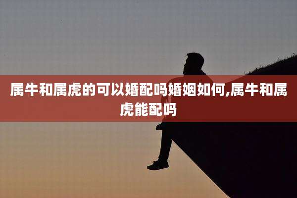 属牛和属虎的可以婚配吗婚姻如何,属牛和属虎能配吗