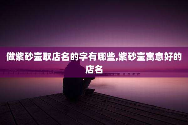 做紫砂壶取店名的字有哪些,紫砂壶寓意好的店名