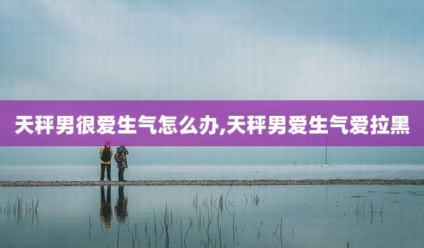 天秤男很爱生气怎么办,天秤男爱生气爱拉黑