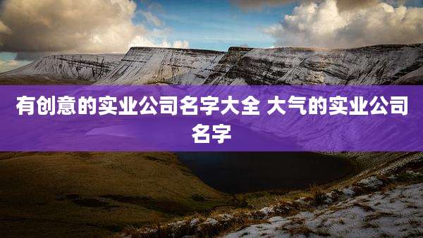 有创意的实业公司名字大全 大气的实业公司名字