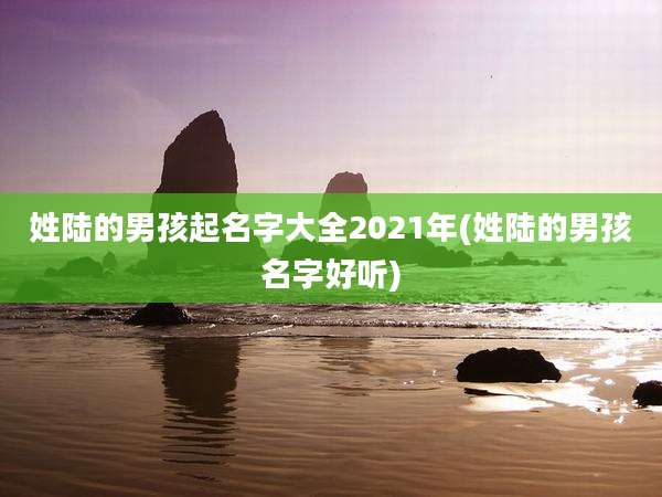 姓陆的男孩起名字大全2021年(姓陆的男孩名字好听)