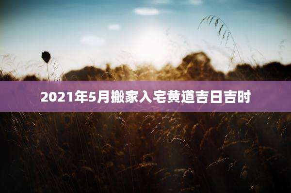 2021年5月搬家入宅黄道吉日吉时