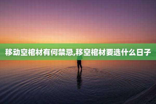 移动空棺材有何禁忌,移空棺材要选什么日子