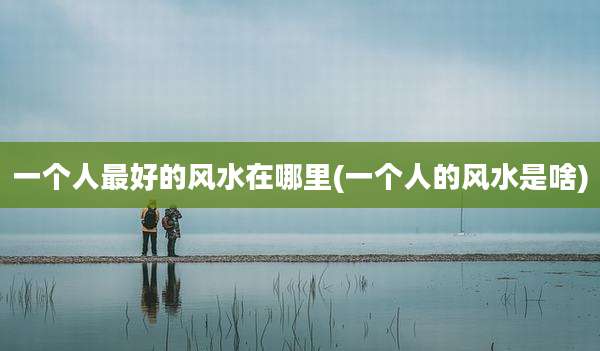 一个人最好的风水在哪里(一个人的风水是啥)