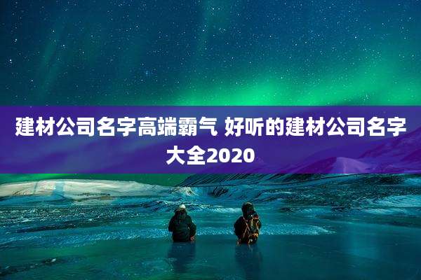 建材公司名字高端霸气 好听的建材公司名字大全2020