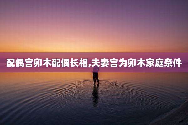 配偶宫卯木配偶长相,夫妻宫为卯木家庭条件