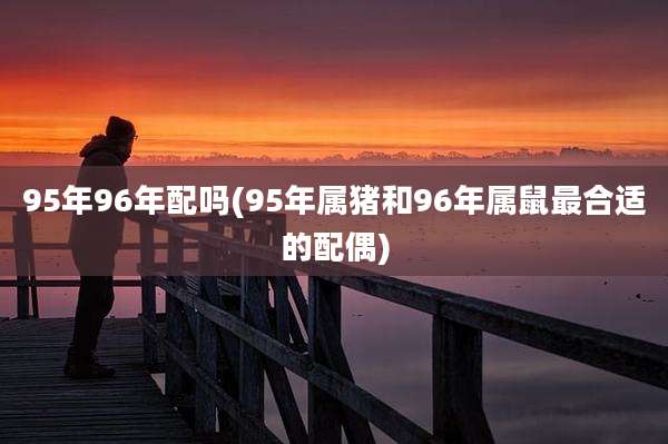 95年96年配吗(95年属猪和96年属鼠最合适的配偶)