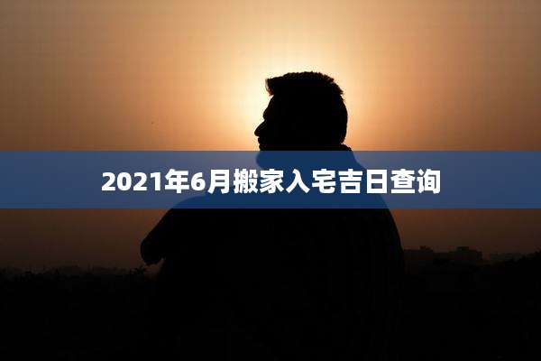 2021年6月搬家入宅吉日查询