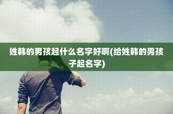 姓韩的男孩起什么名字好啊(给姓韩的男孩子起名字)