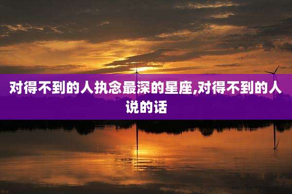 对得不到的人执念最深的星座,对得不到的人说的话