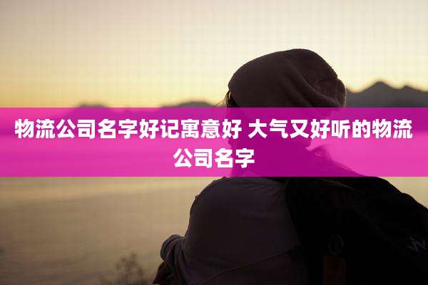 物流公司名字好记寓意好 大气又好听的物流公司名字