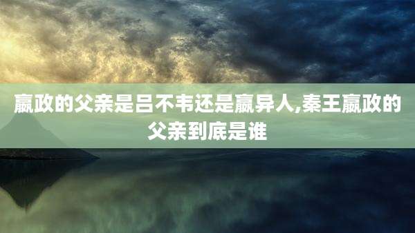 嬴政的父亲是吕不韦还是嬴异人,秦王嬴政的父亲到底是谁