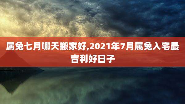 属兔七月哪天搬家好,2021年7月属兔入宅最吉利好日子