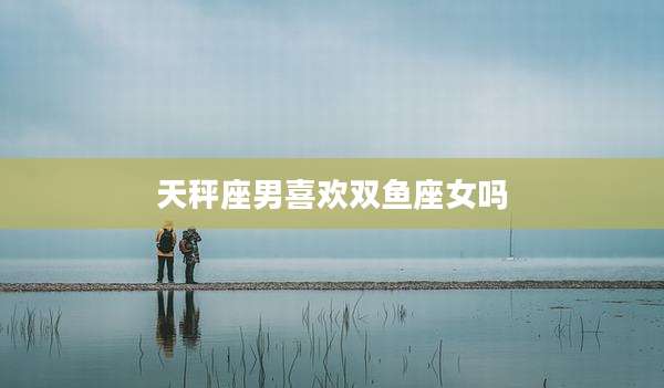 天秤座男喜欢双鱼座女吗