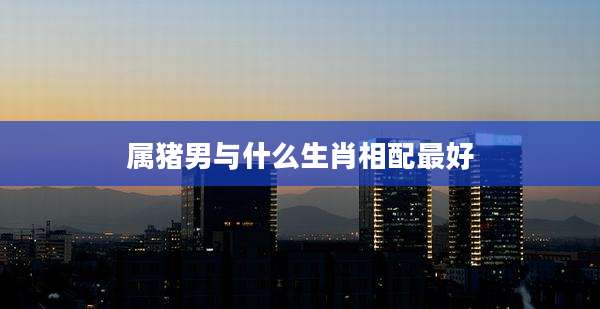 属猪男与什么生肖相配最好