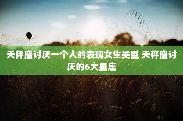 天秤座讨厌一个人的表现女生类型 天秤座讨厌的6大星座