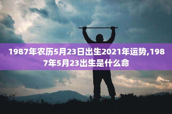 1987年农历5月23日出生2021年运势,1987年5月23出生是什么命