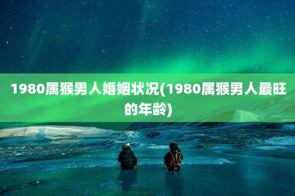 1980属猴男人婚姻状况(1980属猴男人最旺的年龄)