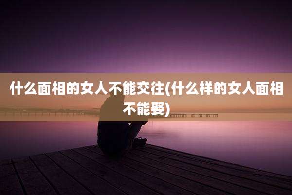 什么面相的女人不能交往(什么样的女人面相不能娶)